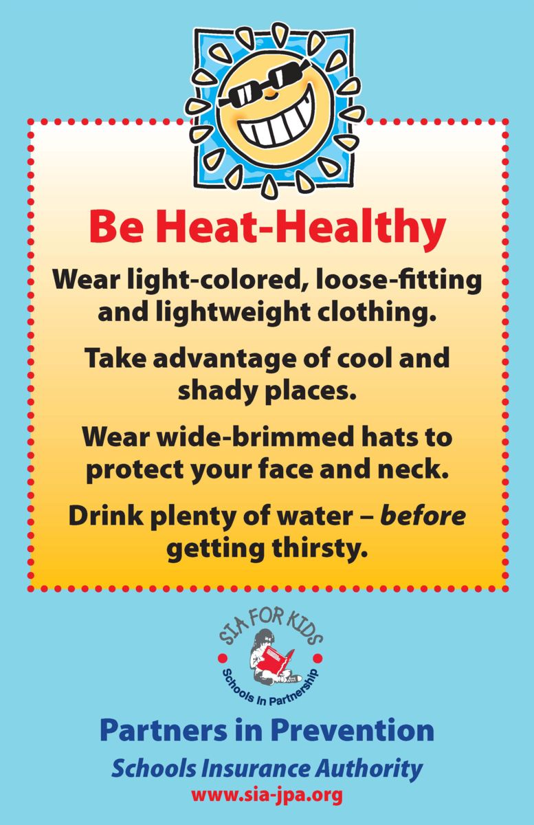 Be Heat Healthy. Wear light-colored, loose-fitting and lightweight clothing. Take advantage of cool shady places. Wear wide-brimmed hats to protect your face and neck. Drink plenty of water – before getting thirsty. SIA for Kids logo.