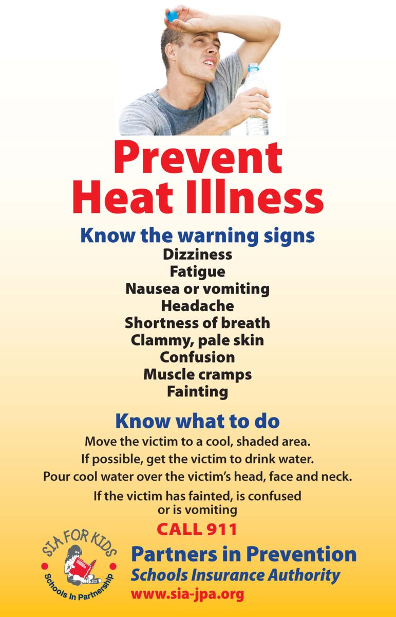 Prevent Heat Illness. Know the warning signs: Dizziness, Fatigue, Nausea or vomiting, Headache, Shortness of breath, Clammy, pale skin, Confusion, Muscle Cramps, Fainting. Know what to do: Move the victim to a cool, shaded area. If possible, get the victim to drink water. Pour cool water over the victim’s head, face and neck. If the victim has fainted, is confused or is vomiting Call 911. SIA for Kids logo