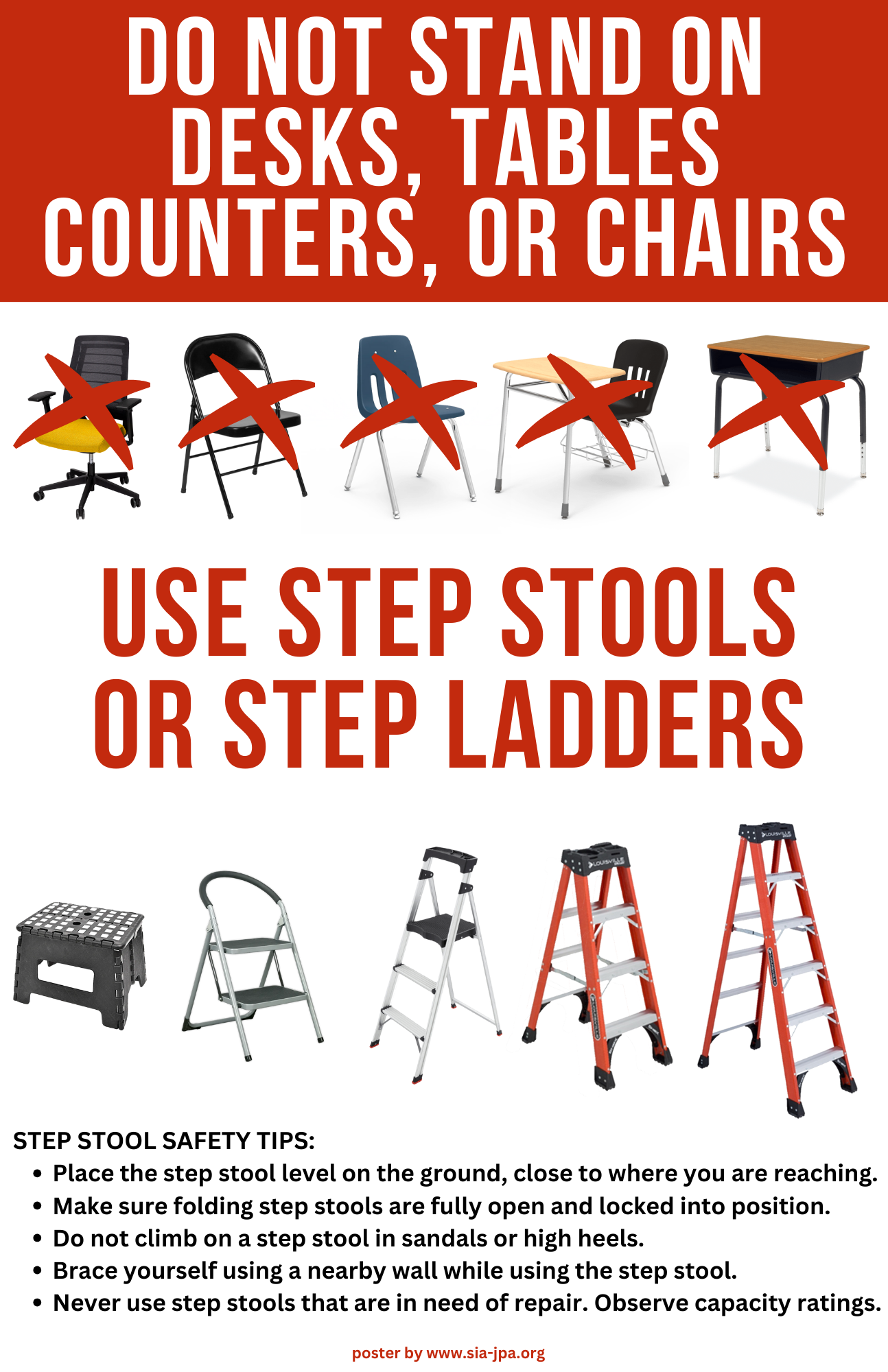 DO NOT STAND ON DESKS, TABLES, COUNTERS, OR CHAIRS. Use Step Stools or Step Ladders. Step Stool Safety Tips:
•	Place the step stool level on the ground, close to where you are reaching.
•	Make sure folding step stools are fully open and locked into position.
•	Do not climb on a step stool in sandals or high heels.
•	Brace yourself using a nearby wall while using the step stool.
•	Never use step stools that are in need of repair. Observe capacity ratings.
poster by www.sia-jpa.org